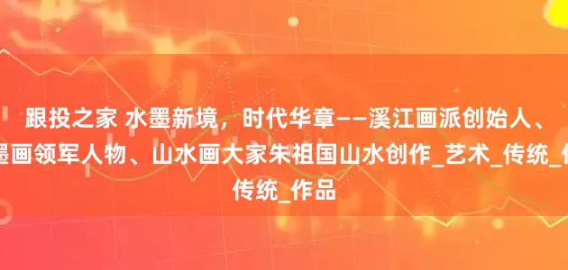 跟投之家 水墨新境，时代华章——溪江画派创始人、指墨画领军人物、山水画大家朱祖国山水创作_艺术_传统_作品
