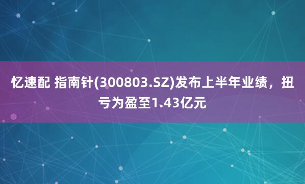 忆速配 指南针(300803.SZ)发布上半年业绩，扭亏为盈至1.43亿元