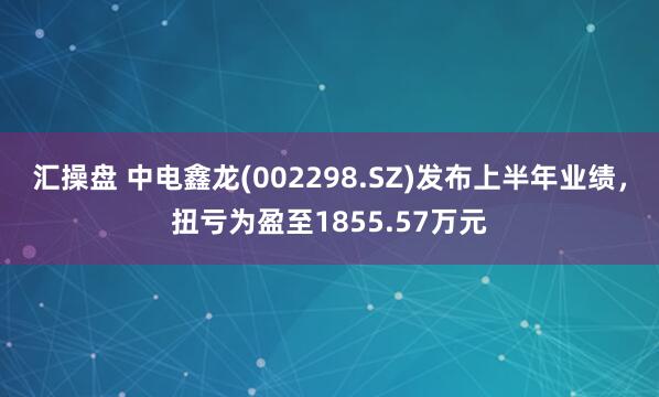 汇操盘 中电鑫龙(002298.SZ)发布上半年业绩，扭亏为盈至1855.57万元