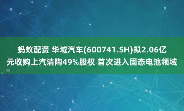 蚂蚁配资 华域汽车(600741.SH)拟2.06亿元收购上汽清陶49%股权 首次进入固态电池领域