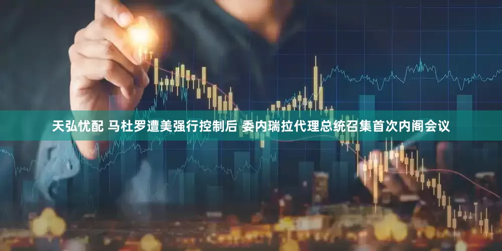 天弘忧配 马杜罗遭美强行控制后 委内瑞拉代理总统召集首次内阁会议