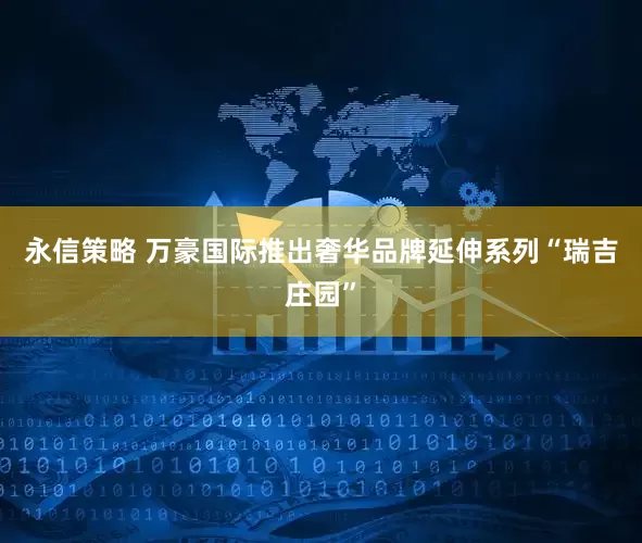 永信策略 万豪国际推出奢华品牌延伸系列“瑞吉庄园”