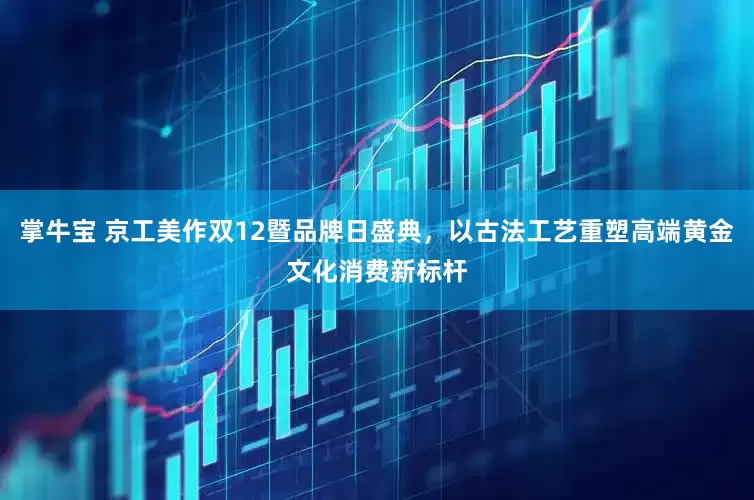 掌牛宝 京工美作双12暨品牌日盛典，以古法工艺重塑高端黄金文化消费新标杆