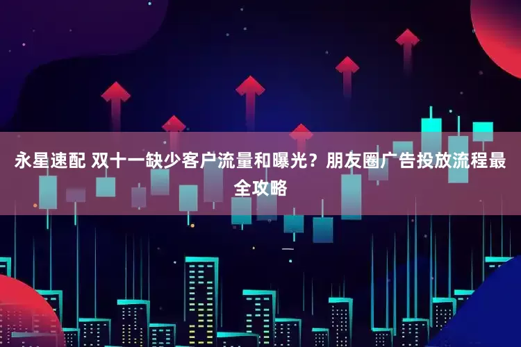 永星速配 双十一缺少客户流量和曝光？朋友圈广告投放流程最全攻略